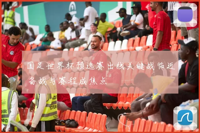 国足世界杯预选赛出线关键战临近 备战与赛程成焦点