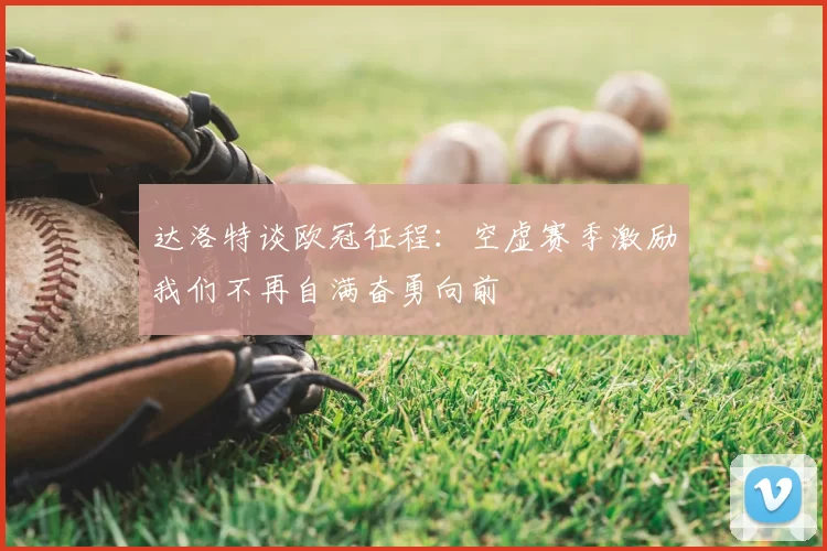 达洛特谈欧冠征程:空虚赛季激励我们不再自满奋勇向前