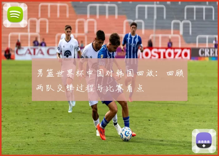 男篮世界杯中国对韩国回放:回顾两队交锋过程与比赛看点