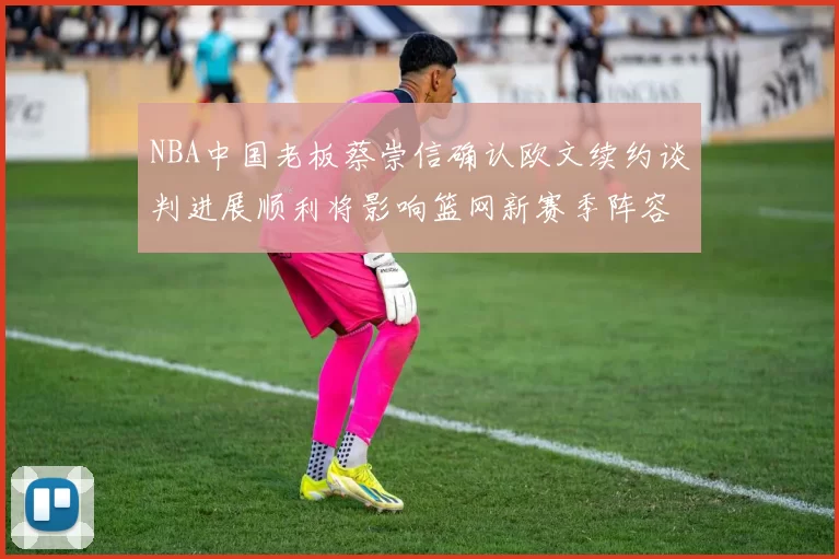 NBA中国老板蔡崇信确认欧文续约谈判进展顺利将影响篮网新赛季阵容构建