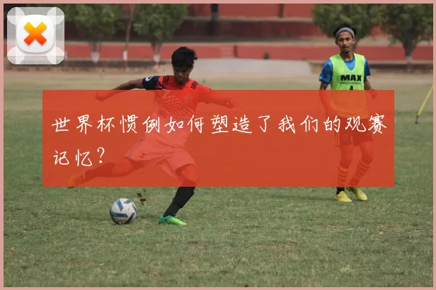 世界杯惯例如何塑造了我们的观赛记忆？