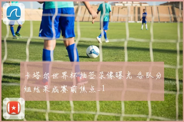 卡塔尔世界杯抽签录像曝光 各队分组结果成赛前焦点_1