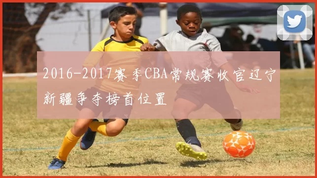 2016-2017赛季CBA常规赛收官辽宁新疆争夺榜首位置