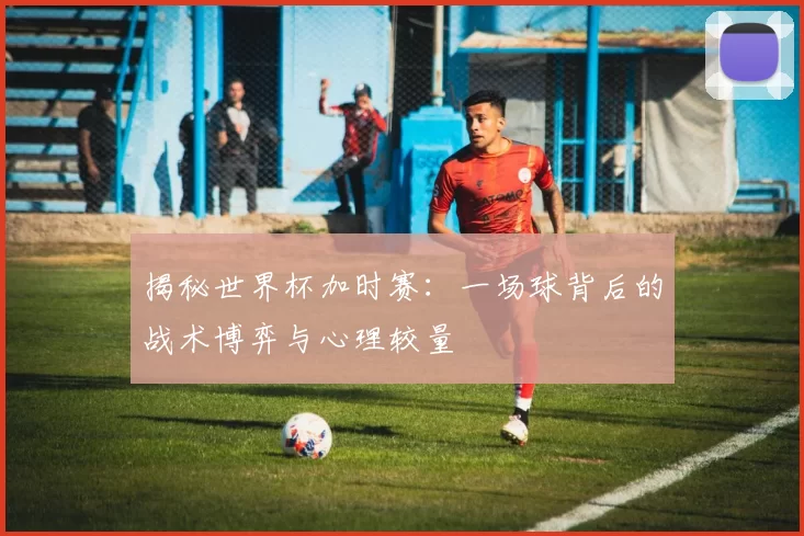 揭秘世界杯加时赛:一场球背后的战术博弈与心理较量