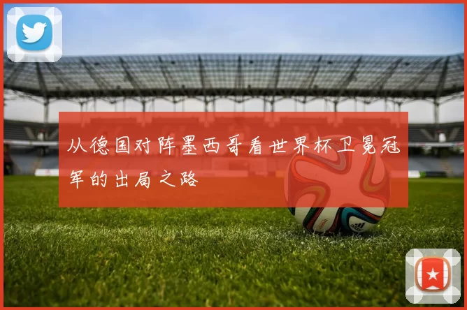 从德国对阵墨西哥看世界杯卫冕冠军的出局之路